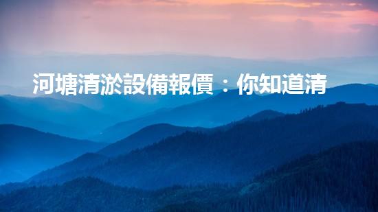 河塘清淤設備報價：你知道清淤的成本是多少嗎？